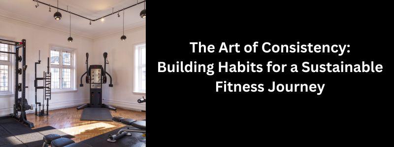 The Art of Consistency: Building Habits for a Sustainable Fitness Journey